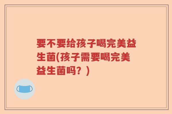 要不要给孩子喝完美益生菌(孩子需要喝完美益生菌吗?) 要不要给孩子喝完美益生菌(孩子需要喝完美益生菌吗?)