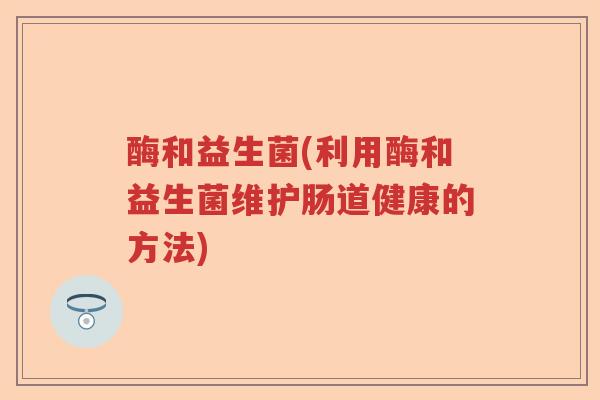 酶和益生菌(利用酶和益生菌维护肠道健康的方法) 酶和益生菌(利用酶和益生菌维护肠道健康的方法)
