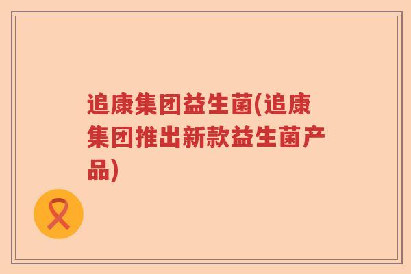 追康集团益生菌(追康集团推出新款益生菌产品) 追康集团益生菌(追康集团推出新款益生菌产品)