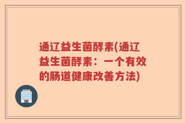 通辽益生菌酵素(通辽益生菌酵素:一个有效的肠道健康改善方法) 通辽益生菌酵素(通辽益生菌酵素:一个有效的肠道健康改善方法)