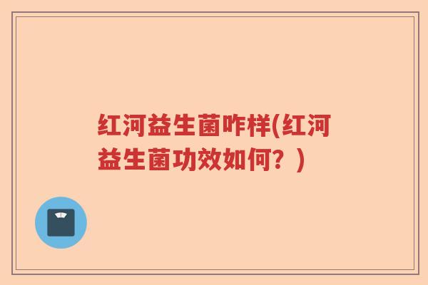 红河益生菌咋样(红河益生菌功效如何？)