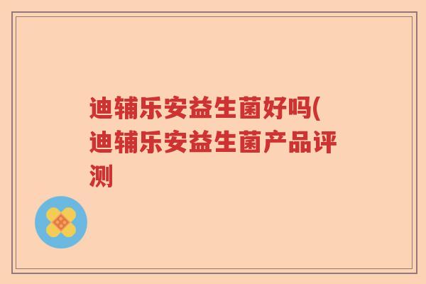 迪辅乐安益生菌好吗(迪辅乐安益生菌产品评测 迪辅乐安益生菌好吗(迪辅乐安益生菌产品评测