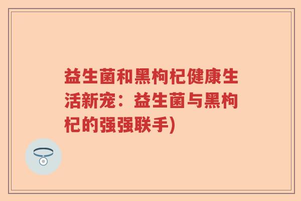 益生菌和黑枸杞健康生活新宠:益生菌与黑枸杞的强强联手) 益生菌和黑枸杞健康生活新宠:益生菌与黑枸杞的强强联手)