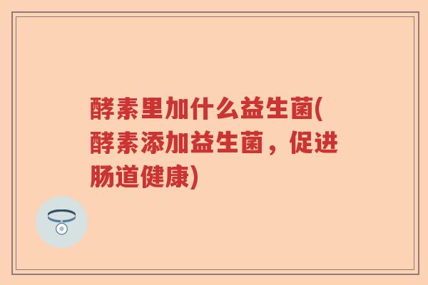 酵素里加什么益生菌(酵素添加益生菌,促进肠道健康) 酵素里加什么益生菌(酵素添加益生菌,促进肠道健康)