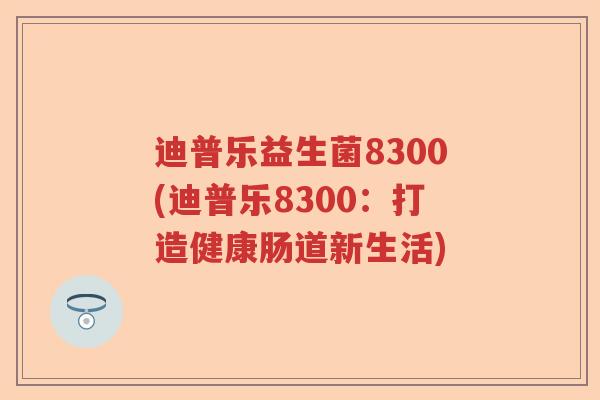 迪普乐益生菌8300(迪普乐8300:打造健康肠道新生活) 迪普乐益生菌8300(迪普乐8300:打造健康肠道新生活)
