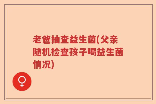 老爸抽查益生菌(父亲随机检查孩子喝益生菌情况) 老爸抽查益生菌(父亲随机检查孩子喝益生菌情况)