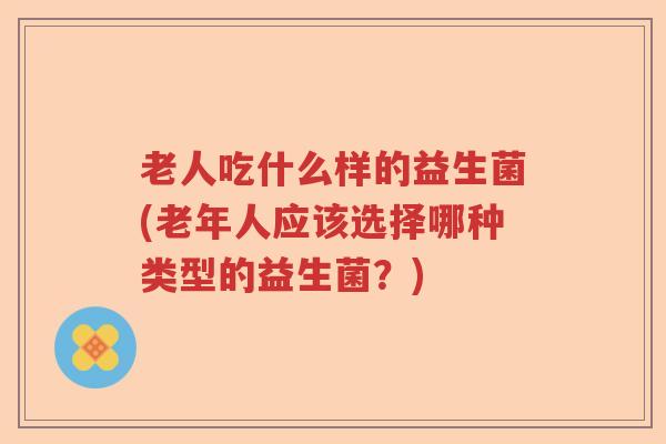 老人吃什么样的益生菌(老年人应该选择哪种类型的益生菌?) 老人吃什么样的益生菌(老年人应该选择哪种类型的益生菌?)