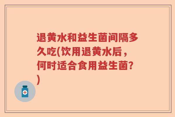 退黄水和益生菌间隔多久吃(饮用退黄水后,何时适合食用益生菌?) 退黄水和益生菌间隔多久吃(饮用退黄水后,何时适合食用益生菌?)