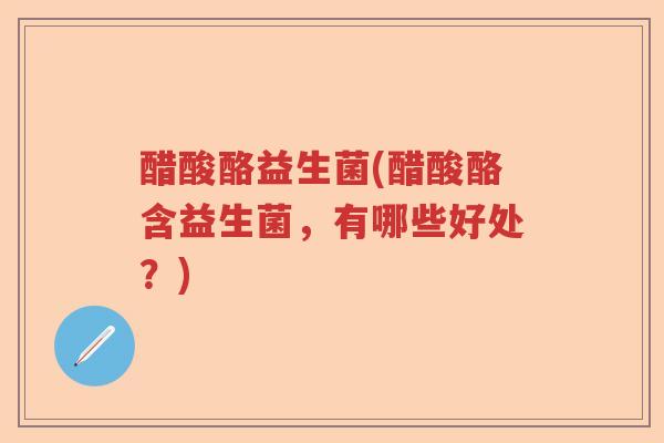 醋酸酪益生菌(醋酸酪含益生菌,有哪些好处?) 醋酸酪益生菌(醋酸酪含益生菌,有哪些好处?)