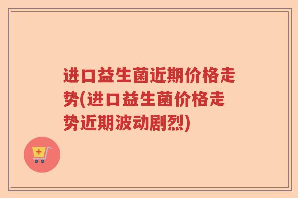 进口益生菌近期价格走势(进口益生菌价格走势近期波动剧烈)