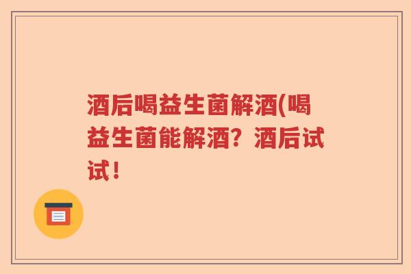 酒后喝益生菌解酒(喝益生菌能解酒?酒后试试! 酒后喝益生菌解酒(喝益生菌能解酒?酒后试试!