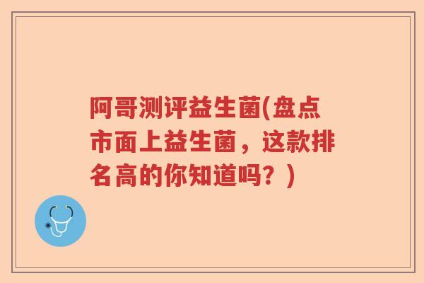 阿哥测评益生菌(盘点市面上益生菌,这款排名高的你知道吗?) 阿哥测评益生菌(盘点市面上益生菌,这款排名高的你知道吗?)