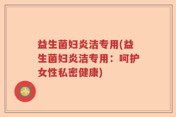 益生菌妇炎洁专用(益生菌妇炎洁专用:呵护女性私密健康) 益生菌妇炎洁专用(益生菌妇炎洁专用:呵护女性私密健康)