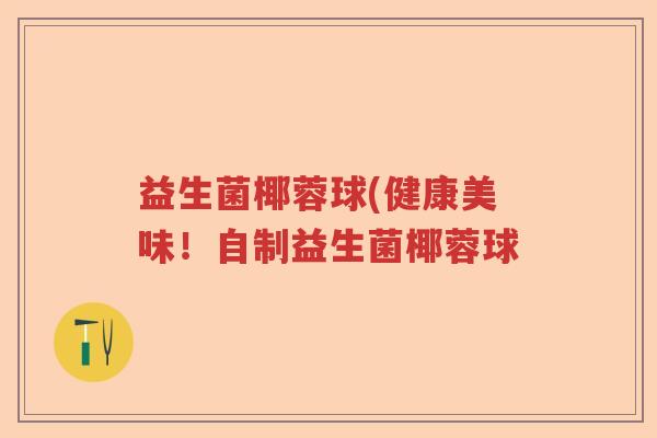 益生菌椰蓉球(健康美味!自制益生菌椰蓉球 益生菌椰蓉球(健康美味!自制益生菌椰蓉球