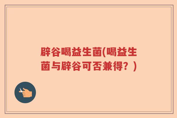 辟谷喝益生菌(喝益生菌与辟谷可否兼得?) 辟谷喝益生菌(喝益生菌与辟谷可否兼得?)