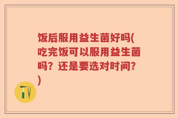 饭后服用益生菌好吗(吃完饭可以服用益生菌吗?还是要选对时间?) 饭后服用益生菌好吗(吃完饭可以服用益生菌吗?还是要选对时间?)