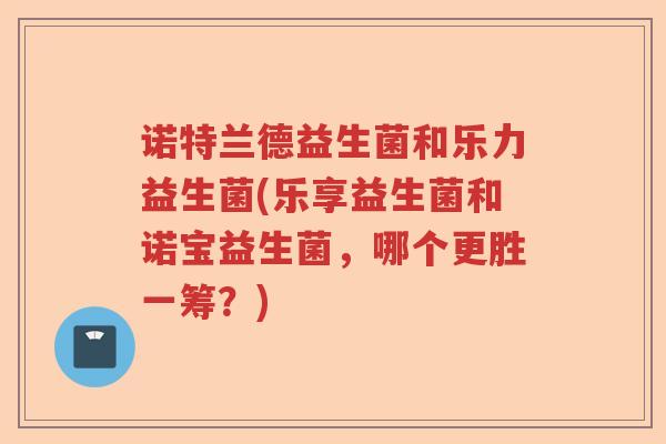 诺特兰德益生菌和乐力益生菌(乐享益生菌和诺宝益生菌,哪个更胜一筹?) 诺特兰德益生菌和乐力益生菌(乐享益生菌和诺宝益生菌,哪个更胜一筹?)