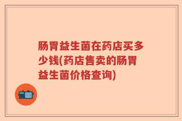 肠胃益生菌在药店买多少钱(药店售卖的肠胃益生菌价格查询) 肠胃益生菌在药店买多少钱(药店售卖的肠胃益生菌价格查询)