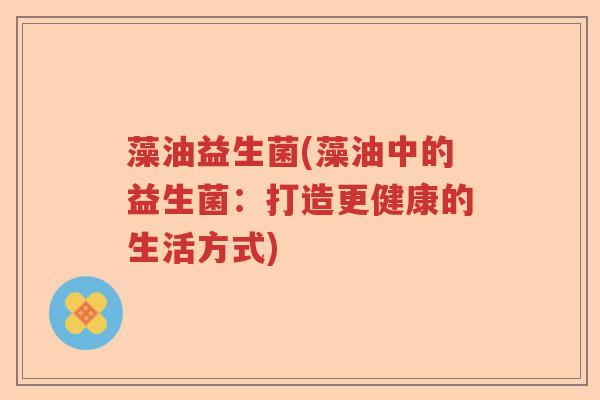 藻油益生菌(藻油中的益生菌:打造更健康的生活方式) 藻油益生菌(藻油中的益生菌:打造更健康的生活方式)