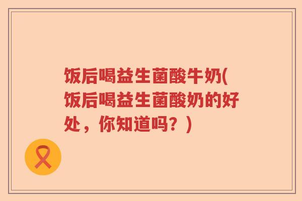 饭后喝益生菌酸牛奶(饭后喝益生菌酸奶的好处，你知道吗？)