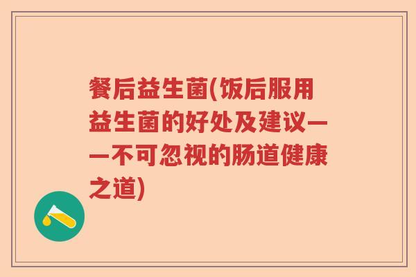餐后益生菌(饭后服用益生菌的好处及建议——不可忽视的肠道健康之道) 餐后益生菌(饭后服用益生菌的好处及建议——不可忽视的肠道健康之道)