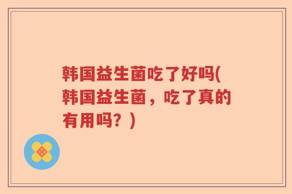 韩国益生菌吃了好吗(韩国益生菌,吃了真的有用吗?) 韩国益生菌吃了好吗(韩国益生菌,吃了真的有用吗?)