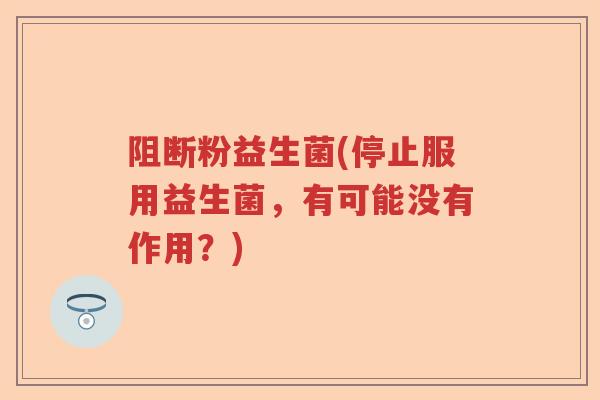 阻断粉益生菌(停止服用益生菌,有可能没有作用?) 阻断粉益生菌(停止服用益生菌,有可能没有作用?)