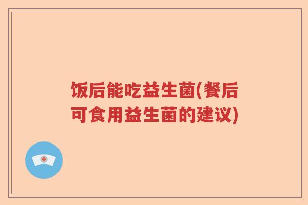 饭后能吃益生菌(餐后可食用益生菌的建议) 饭后能吃益生菌(餐后可食用益生菌的建议)