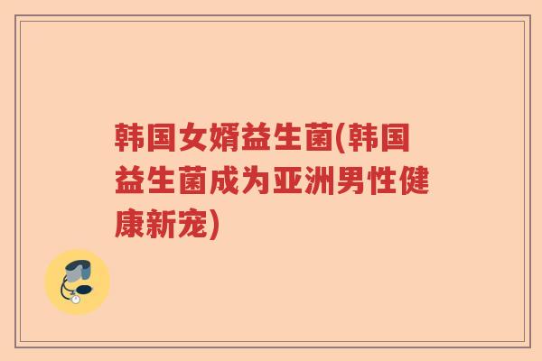 韩国女婿益生菌(韩国益生菌成为亚洲男性健康新宠) 韩国女婿益生菌(韩国益生菌成为亚洲男性健康新宠)