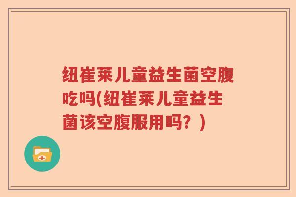 纽崔莱儿童益生菌空腹吃吗(纽崔莱儿童益生菌该空腹服用吗?) 纽崔莱儿童益生菌空腹吃吗(纽崔莱儿童益生菌该空腹服用吗?)