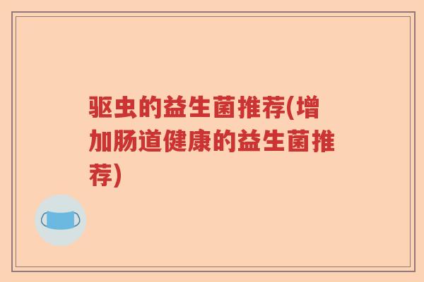 驱虫的益生菌推荐(增加肠道健康的益生菌推荐) 驱虫的益生菌推荐(增加肠道健康的益生菌推荐)