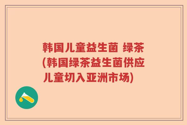 韩国儿童益生菌 绿茶(韩国绿茶益生菌供应儿童切入亚洲市场) 韩国儿童益生菌 绿茶(韩国绿茶益生菌供应儿童切入亚洲市场)