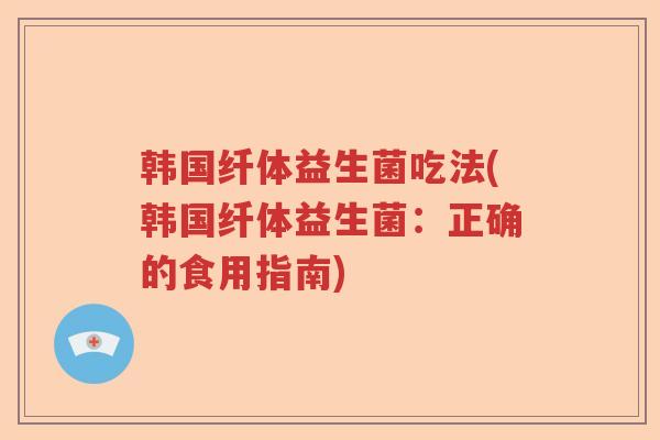 韩国纤体益生菌吃法(韩国纤体益生菌：正确的食用指南)