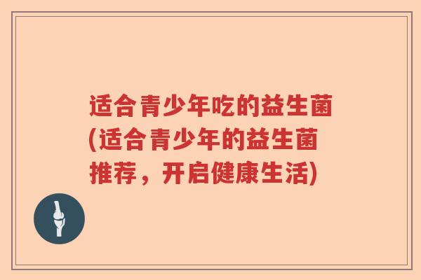 适合青少年吃的益生菌(适合青少年的益生菌推荐,开启健康生活) 适合青少年吃的益生菌(适合青少年的益生菌推荐,开启健康生活)
