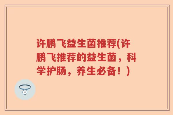 许鹏飞益生菌推荐(许鹏飞推荐的益生菌,科学护肠,养生必备!) 许鹏飞益生菌推荐(许鹏飞推荐的益生菌,科学护肠,养生必备!)