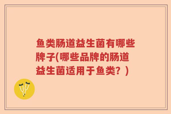 鱼类肠道益生菌有哪些牌子(哪些品牌的肠道益生菌适用于鱼类?) 鱼类肠道益生菌有哪些牌子(哪些品牌的肠道益生菌适用于鱼类?)