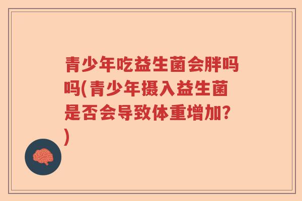 青少年吃益生菌会胖吗吗(青少年摄入益生菌是否会导致体重增加?) 青少年吃益生菌会胖吗吗(青少年摄入益生菌是否会导致体重增加?)