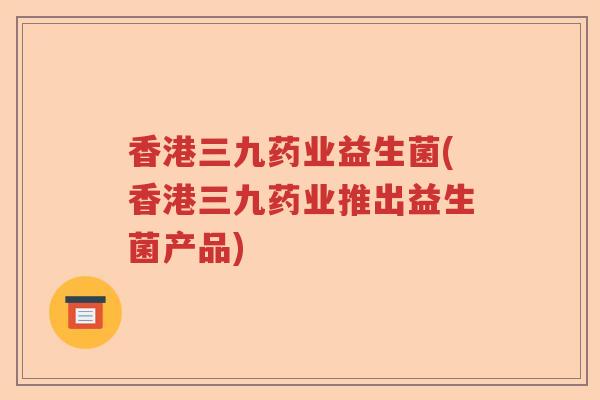 香港三九药业益生菌(香港三九药业推出益生菌产品) 香港三九药业益生菌(香港三九药业推出益生菌产品)