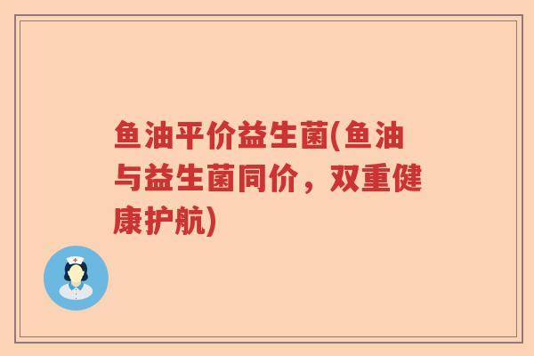 鱼油平价益生菌(鱼油与益生菌同价,双重健康护航) 鱼油平价益生菌(鱼油与益生菌同价,双重健康护航)