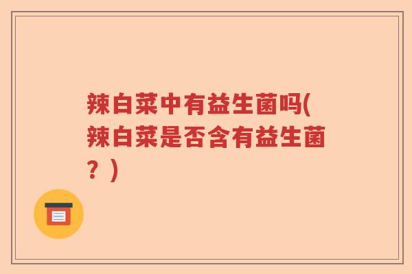 辣白菜中有益生菌吗(辣白菜是否含有益生菌?) 辣白菜中有益生菌吗(辣白菜是否含有益生菌?)
