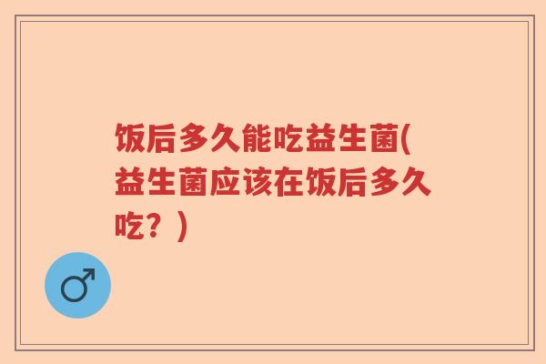 饭后多久能吃益生菌(益生菌应该在饭后多久吃?) 饭后多久能吃益生菌(益生菌应该在饭后多久吃?)