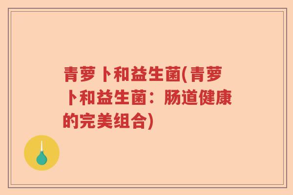青萝卜和益生菌(青萝卜和益生菌:肠道健康的完美组合) 青萝卜和益生菌(青萝卜和益生菌:肠道健康的完美组合)