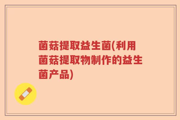 菌菇提取益生菌(利用菌菇提取物制作的益生菌产品) 菌菇提取益生菌(利用菌菇提取物制作的益生菌产品)