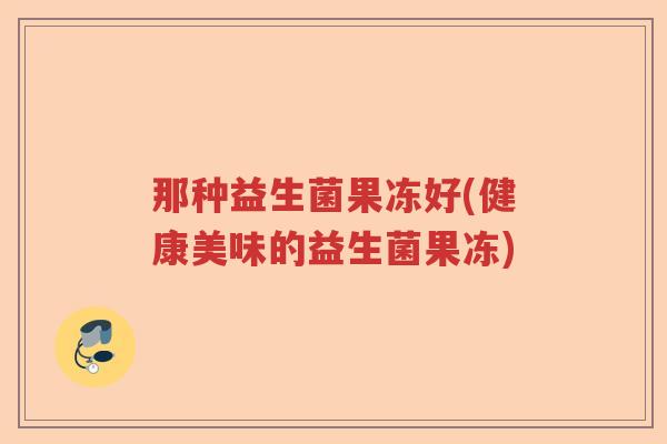 那种益生菌果冻好(健康美味的益生菌果冻) 那种益生菌果冻好(健康美味的益生菌果冻)