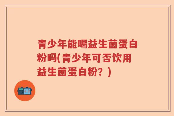 青少年能喝益生菌蛋白粉吗(青少年可否饮用益生菌蛋白粉?) 青少年能喝益生菌蛋白粉吗(青少年可否饮用益生菌蛋白粉?)