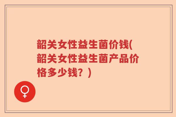 韶关女性益生菌价钱(韶关女性益生菌产品价格多少钱?) 韶关女性益生菌价钱(韶关女性益生菌产品价格多少钱?)