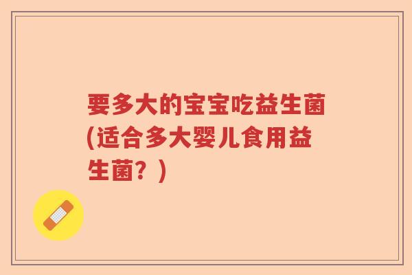 要多大的宝宝吃益生菌(适合多大婴儿食用益生菌?) 要多大的宝宝吃益生菌(适合多大婴儿食用益生菌?)