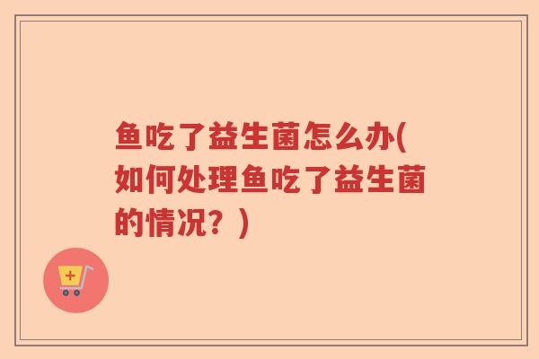 鱼吃了益生菌怎么办(如何处理鱼吃了益生菌的情况?) 鱼吃了益生菌怎么办(如何处理鱼吃了益生菌的情况?)