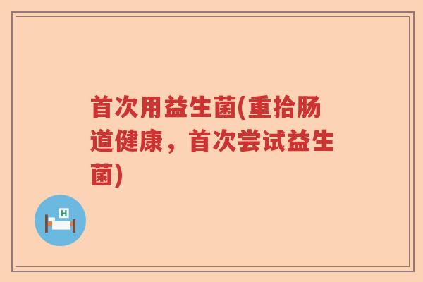 首次用益生菌(重拾肠道健康,首次尝试益生菌) 首次用益生菌(重拾肠道健康,首次尝试益生菌)