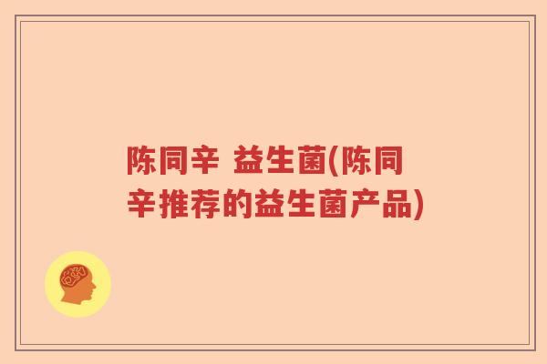 陈同辛 益生菌(陈同辛推荐的益生菌产品) 陈同辛 益生菌(陈同辛推荐的益生菌产品)
